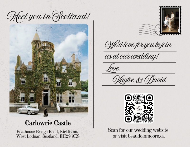 Meet you in Scotland! Carlowrie Castle, Boathouse Bridge Road, Kirkliston, West Lothian, Scotland, EH29 9ES. We'd love for you to join us at our wedding! Love, Kaylee and David. Scan for our wedding website or visit beaudoinmoore.ca.